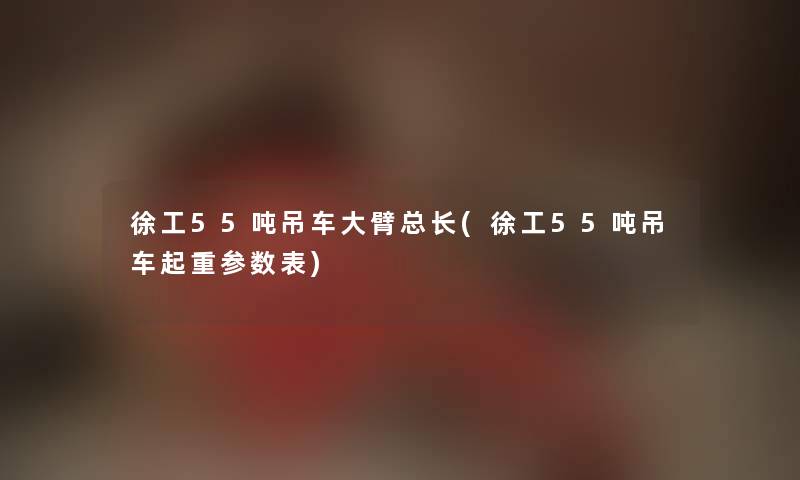 徐工55吨吊车大臂总长(徐工55吨吊车起重参数表)