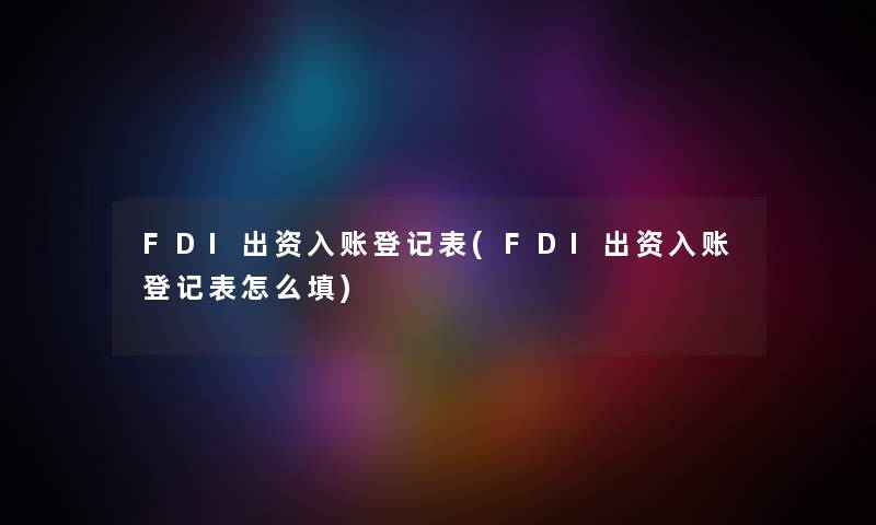 FDI出资入账登记表(FDI出资入账登记表怎么填)