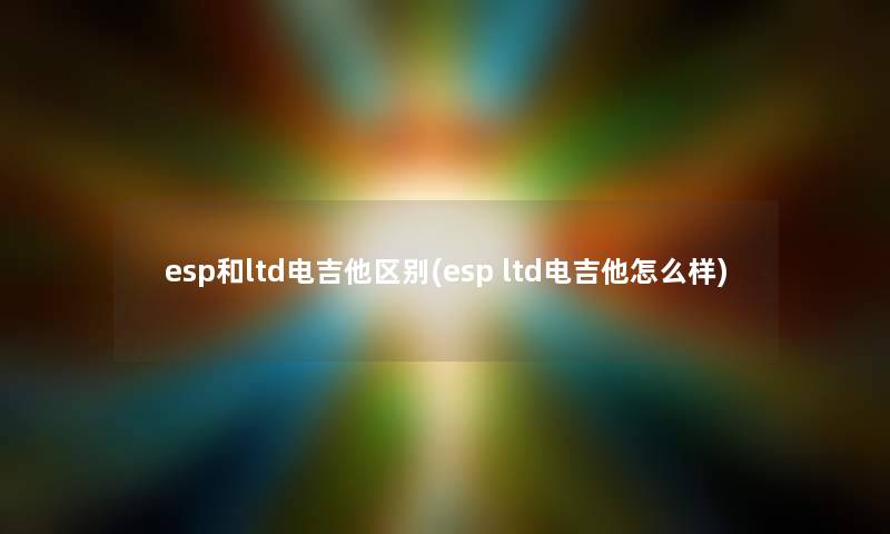 esp和ltd电吉他区别(esp ltd电吉他怎么样)