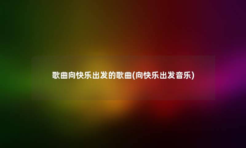 歌曲向快乐出发的歌曲(向快乐出发音乐)