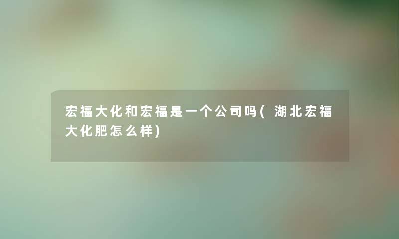 宏福大化和宏福是一个公司吗(湖北宏福大化肥怎么样)