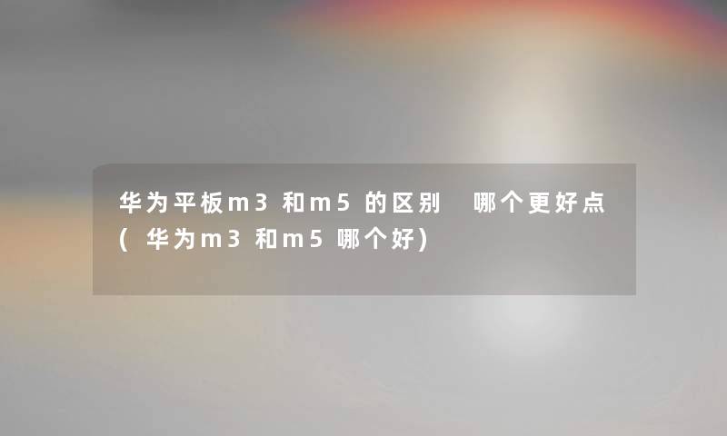 华为平板m3和m5的区别 哪个更好点(华为m3和m5哪个好)