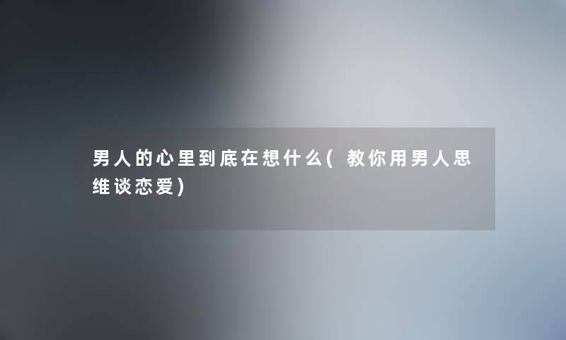 男人的心里到底在想什么(教你用男人思维谈恋爱)