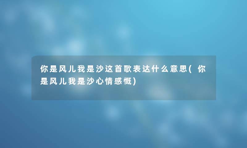 你是风儿我是沙这首歌表达什么意思(你是风儿我是沙心情感慨)