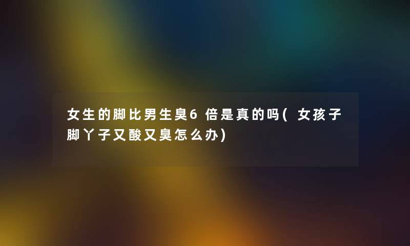 女生的脚比男生臭6倍是真的吗(女孩子脚丫子又酸又臭怎么办)