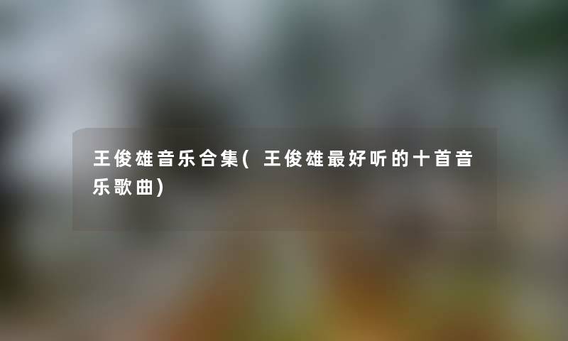 王俊雄音乐合集(王俊雄好听的十首音乐歌曲)