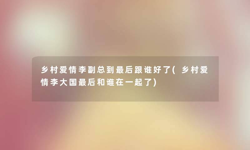 乡村爱情李副总到这里要说跟谁好了(乡村爱情李大国这里要说和谁在一起了)