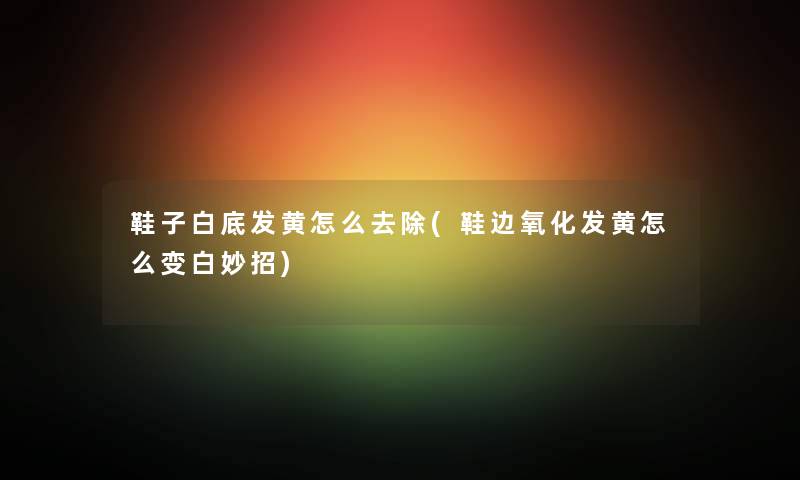 鞋子白底发黄怎么去除(鞋边氧化发黄怎么变白妙招)