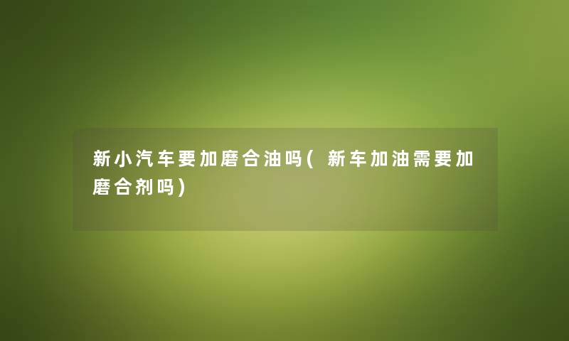 新小汽车要加磨合油吗(新车加油需要加磨合剂吗)