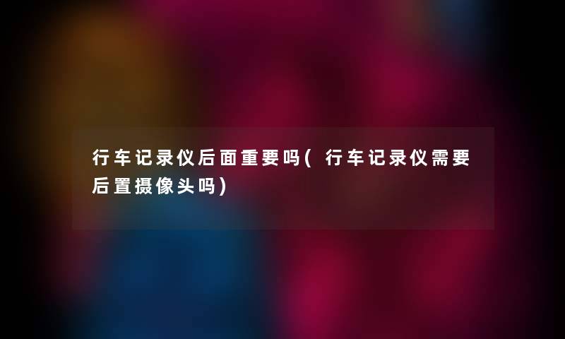 行车记录仪后面重要吗(行车记录仪需要后置摄像头吗)