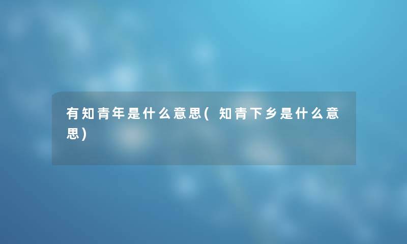 有知青年是什么意思(知青下乡是什么意思)