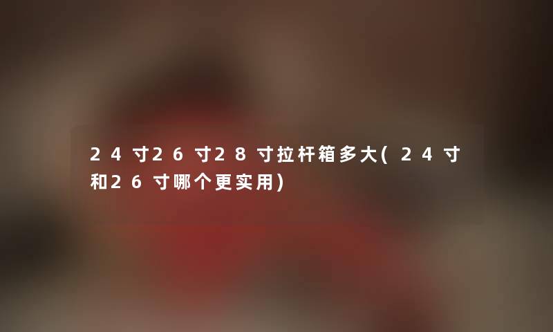 24寸26寸28寸拉杆箱多大(24寸和26寸哪个更实用)