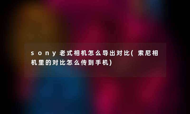 sony老式相机怎么导出对比(索尼相机里的对比怎么传到手机)