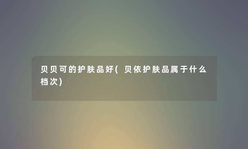 贝贝可的护肤品好(贝依护肤品属于什么档次)