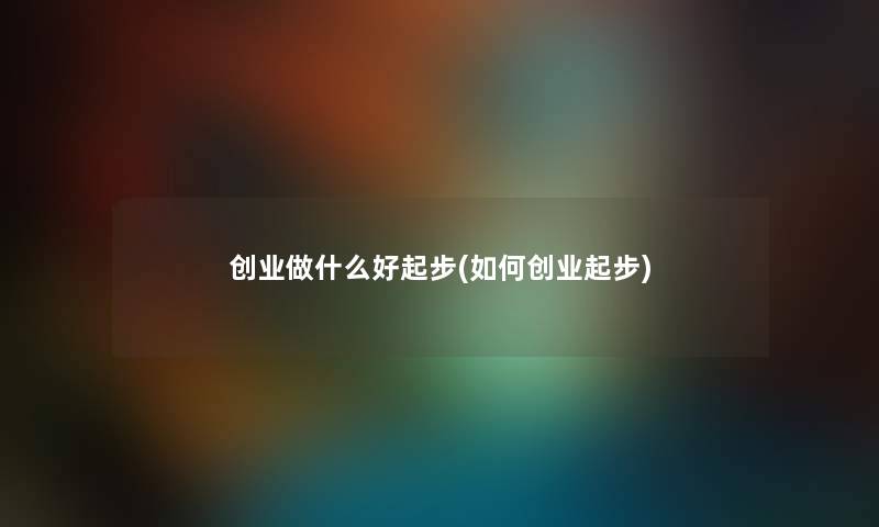 创业做什么好起步(如何创业起步)