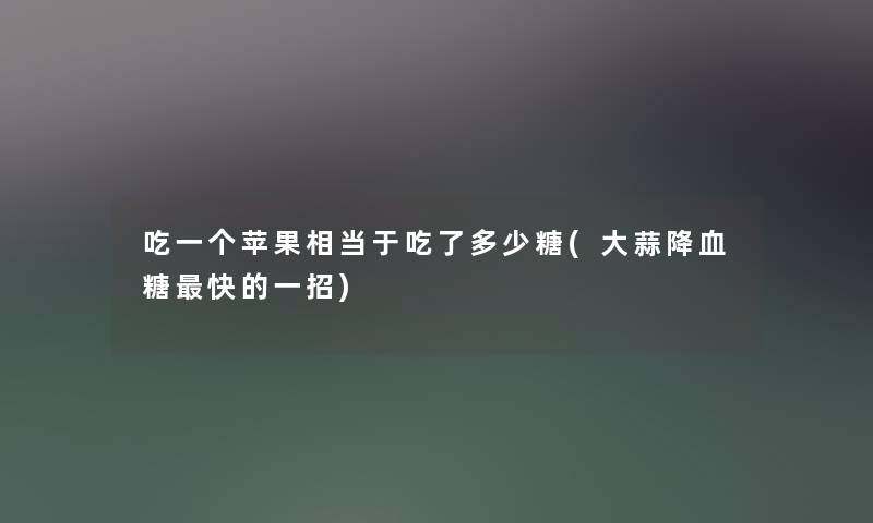 吃一个苹果相当于吃了多少糖(大蒜降血糖快的一招)