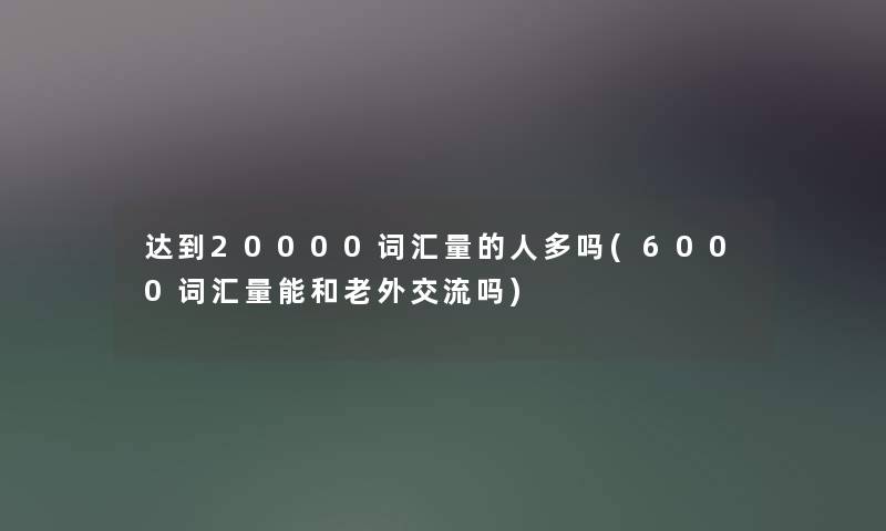 达到20000词汇量的人多吗(6000词汇量能和老外交流吗)