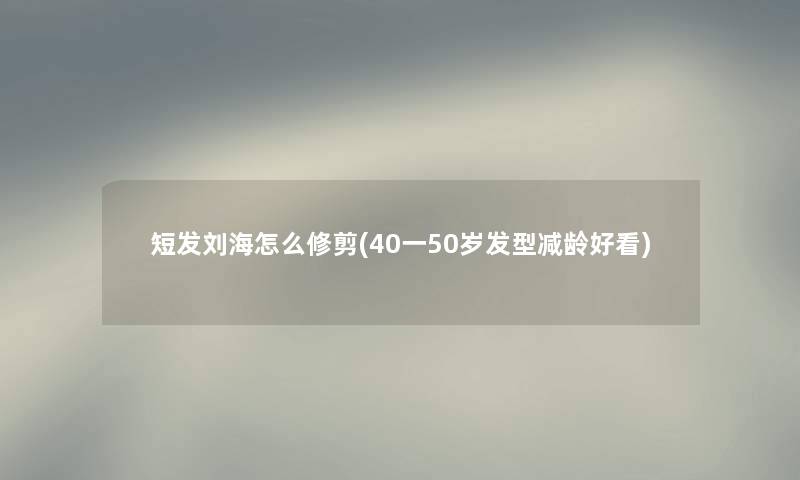 短发刘海怎么修剪(40一50岁发型减龄好看)