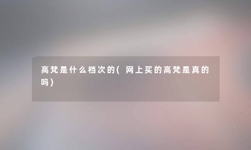 高梵是什么档次的(网上买的高梵是真的吗)