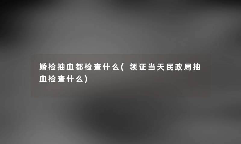 婚检抽血都检查什么(领证当天民政局抽血检查什么)