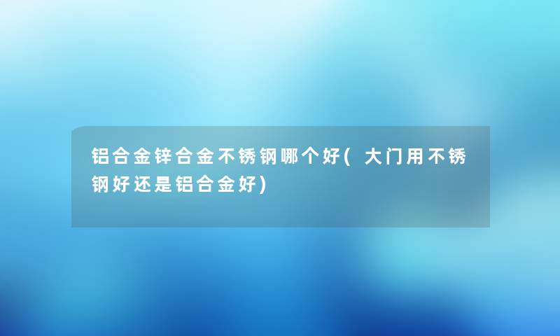 铝合金锌合金不锈钢哪个好(大门用不锈钢好还是铝合金好)