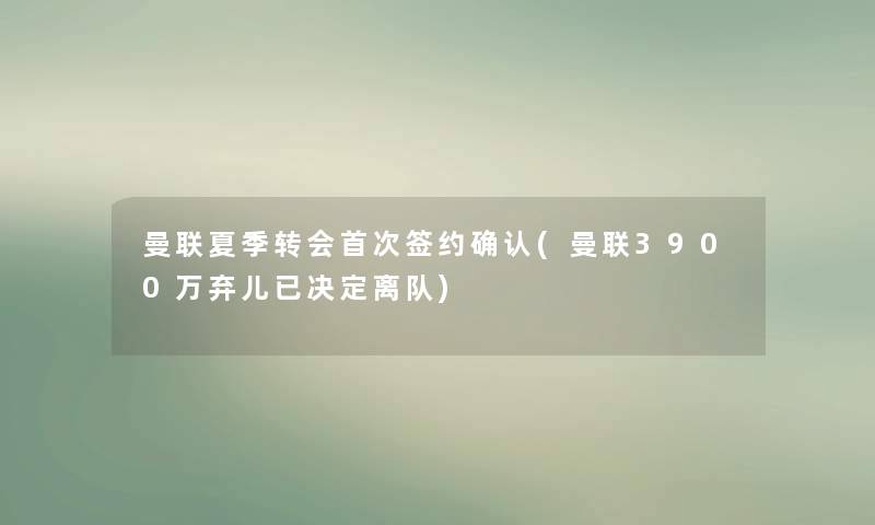 曼联夏季转会首次签约确认(曼联3900万弃儿已决定离队)