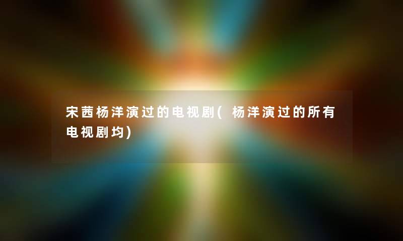 宋茜杨洋演过的电视剧(杨洋演过的所有电视剧均)