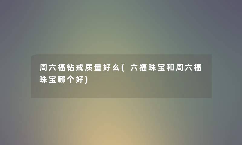 周六福钻戒质量好么(六福珠宝和周六福珠宝哪个好)