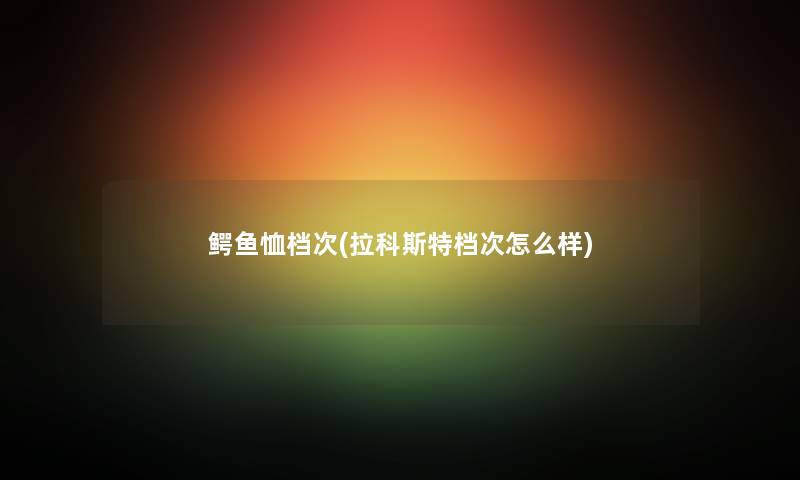 鳄鱼恤档次(拉科斯特档次怎么样)