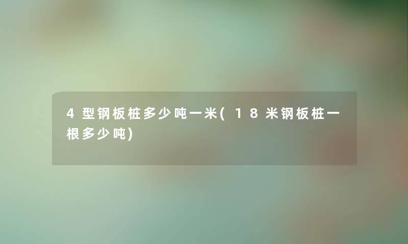 4型钢板桩多少吨一米(18米钢板桩一根多少吨)