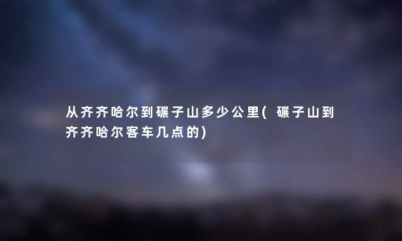 从齐齐哈尔到碾子山多少公里(碾子山到齐齐哈尔客车几点的)