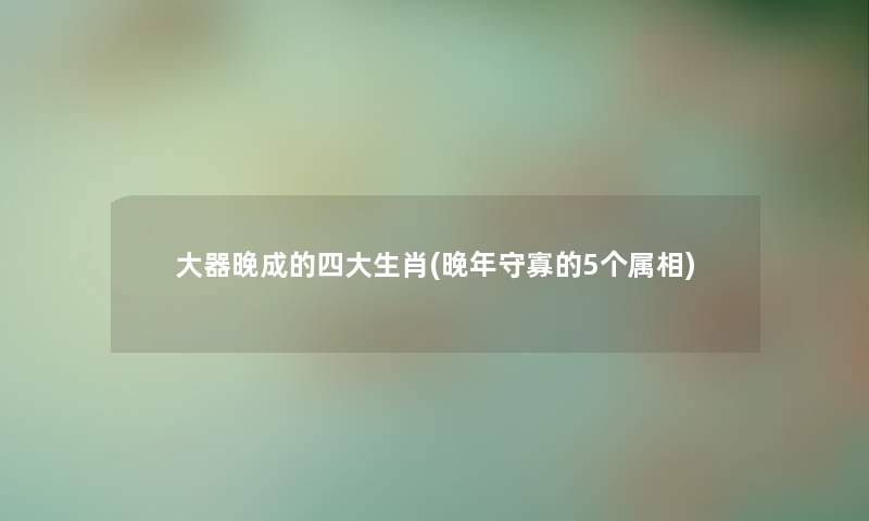 大器晚成的四大生肖(晚年守寡的5个属相)