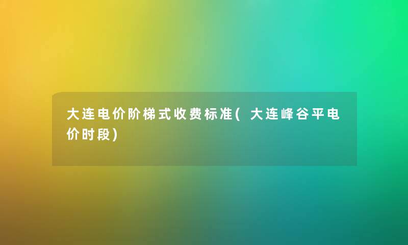 大连电价阶梯式收费标准(大连峰谷平电价时段)