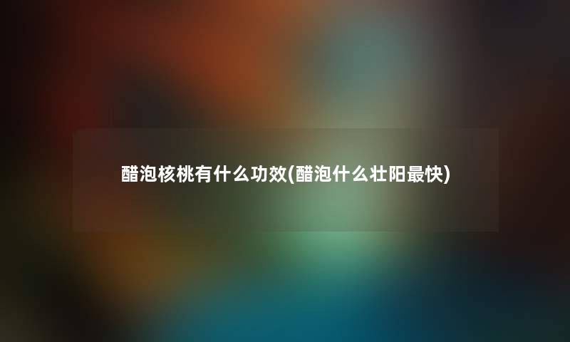 醋泡核桃有什么功效(醋泡什么补快)