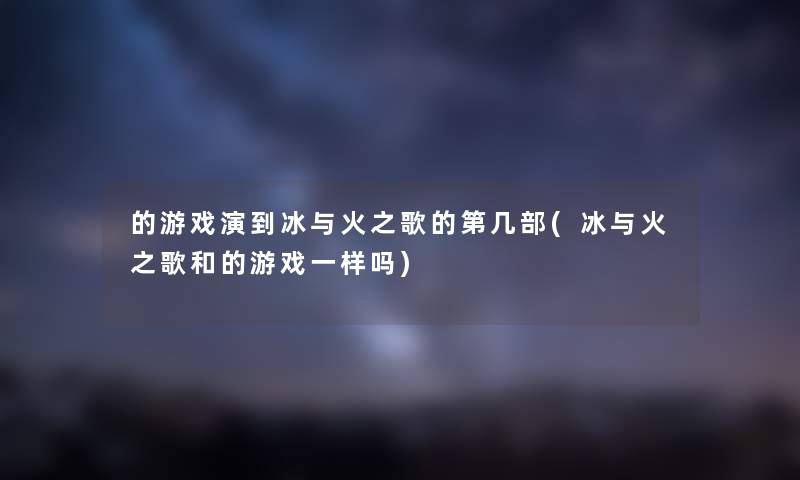 的游戏演到冰与火之歌的第几部(冰与火之歌和的游戏一样吗)