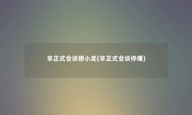 非正式会谈穆小龙(非正式会谈停播)