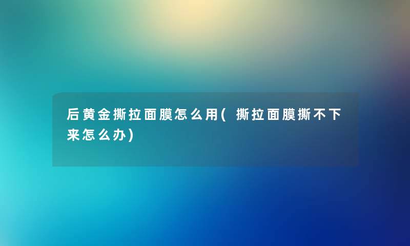 后黄金撕拉面膜怎么用(撕拉面膜撕不下来怎么办)