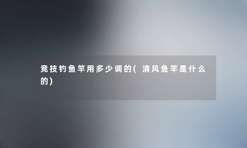 竞技钓鱼竿用多少调的(清风鱼竿是什么的)