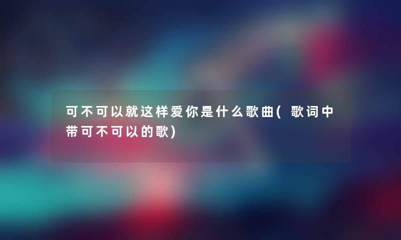 可不可以就这样爱你是什么歌曲(歌词中带可不可以的歌)