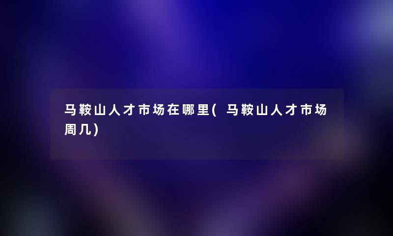 马鞍山人才市场在哪里(马鞍山人才市场周几)