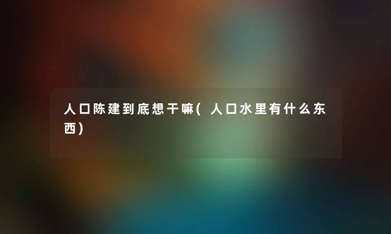 人口陈建到底想干嘛(人口水里有什么东西)