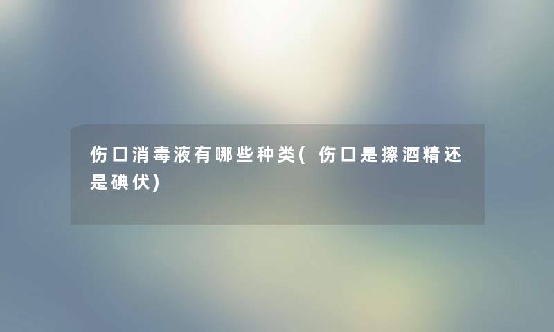 伤口消毒液有哪些种类(伤口是擦酒精还是碘伏)