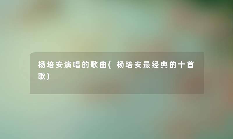 杨培安演唱的歌曲(杨培安经典的十首歌)