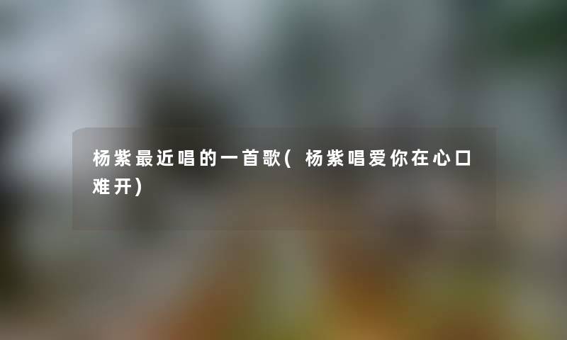 杨紫近唱的一首歌(杨紫唱爱你在心口难开)