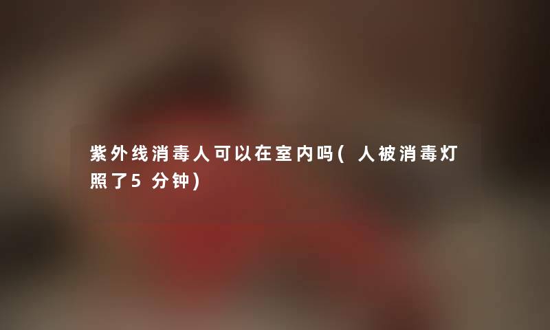 紫外线消毒人可以在室内吗(人被消毒灯照了5分钟)