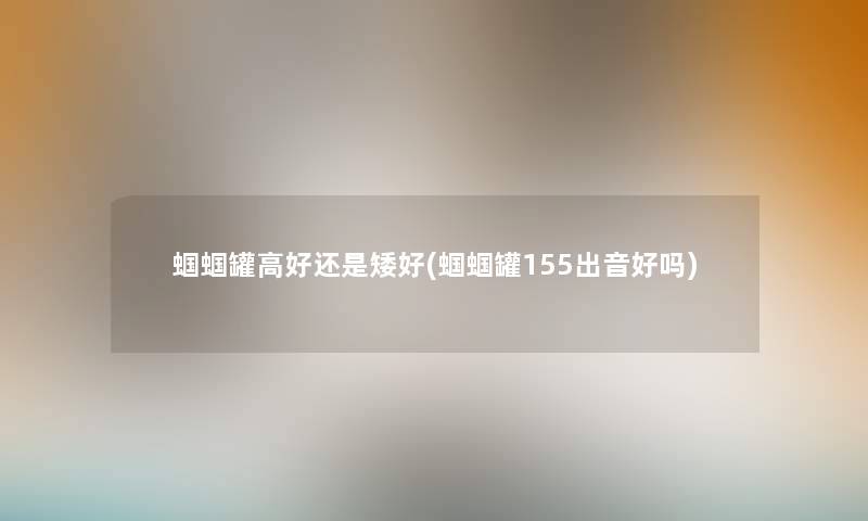 蝈蝈罐高好还是矮好(蝈蝈罐155出音好吗)