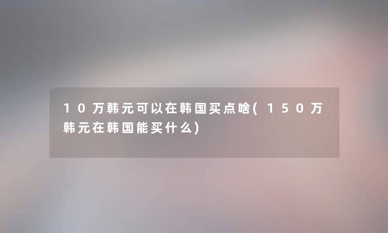 10万韩元可以在韩国买点啥(150万韩元在韩国能买什么)