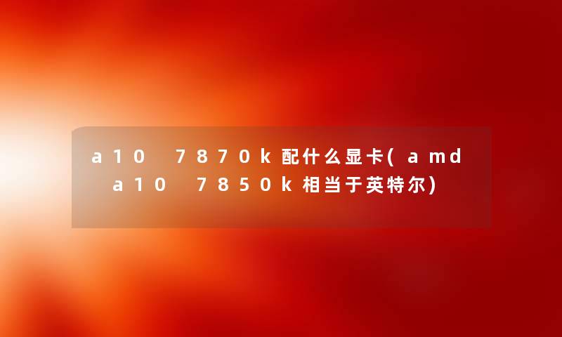 a10 7870k配什么显卡(amd a10 7850k相当于英特尔)