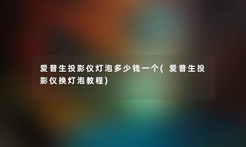 爱普生投影仪灯泡多少钱一个(爱普生投影仪换灯泡教程)