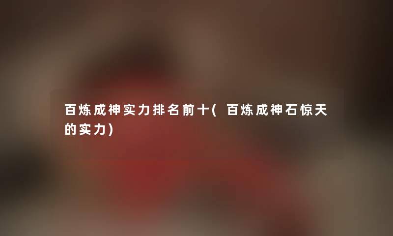 百炼成神实力推荐前十(百炼成神石惊天的实力)